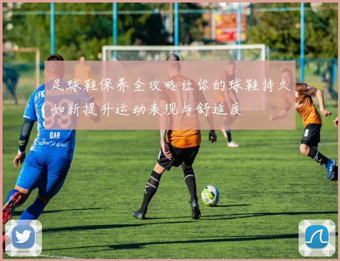 足球鞋保养全攻略让你的球鞋持久如新提升运动表现与舒适度