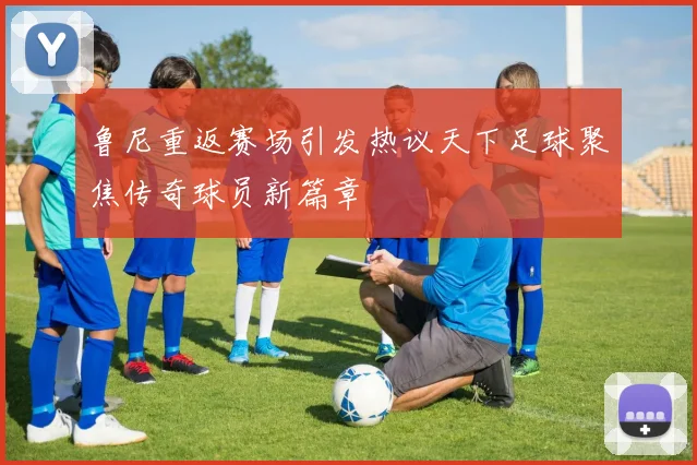 鲁尼重返赛场引发热议天下足球聚焦传奇球员新篇章