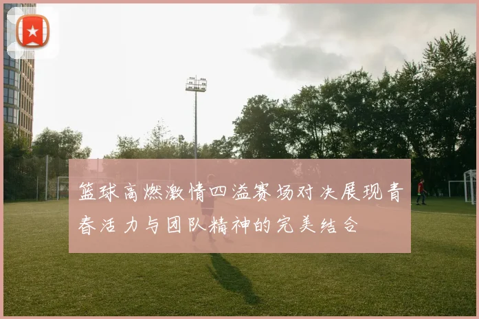 篮球高燃激情四溢赛场对决展现青春活力与团队精神的完美结合