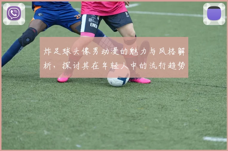 炸足球头像男动漫的魅力与风格解析，探讨其在年轻人中的流行趋势与文化影响