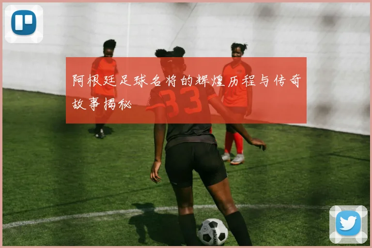 阿根廷足球名将的辉煌历程与传奇故事揭秘